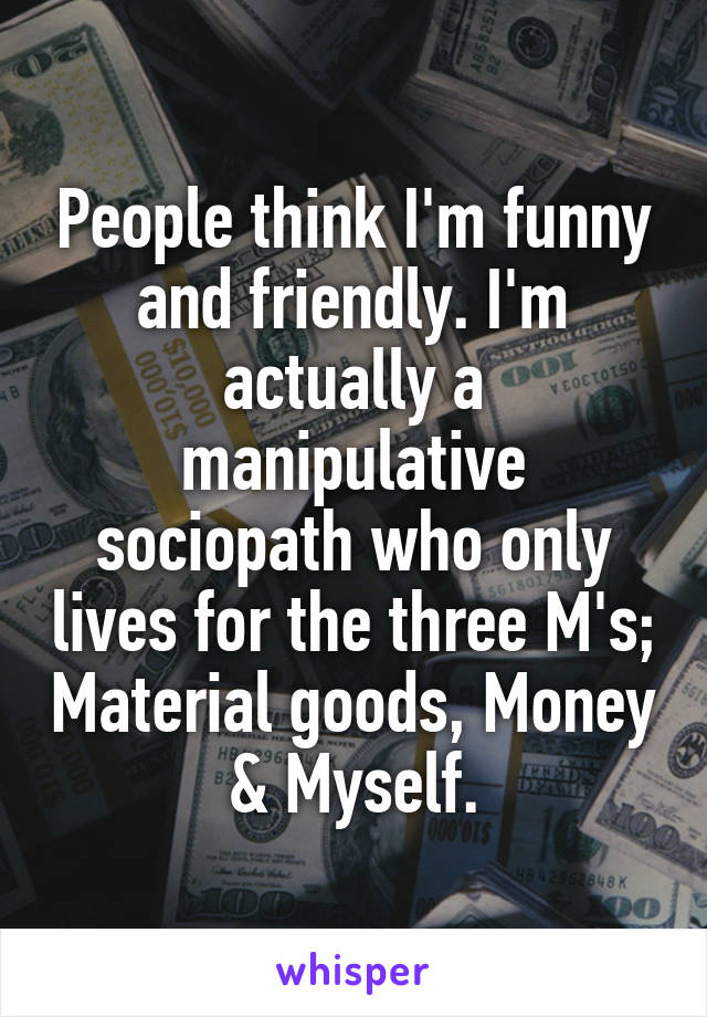 People think I'm funny and friendly. I'm actually a manipulative sociopath who only lives for the three M's; Material goods, Money & Myself.