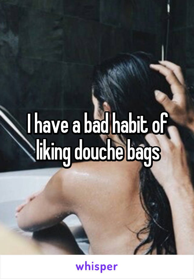 I have a bad habit of liking douche bags