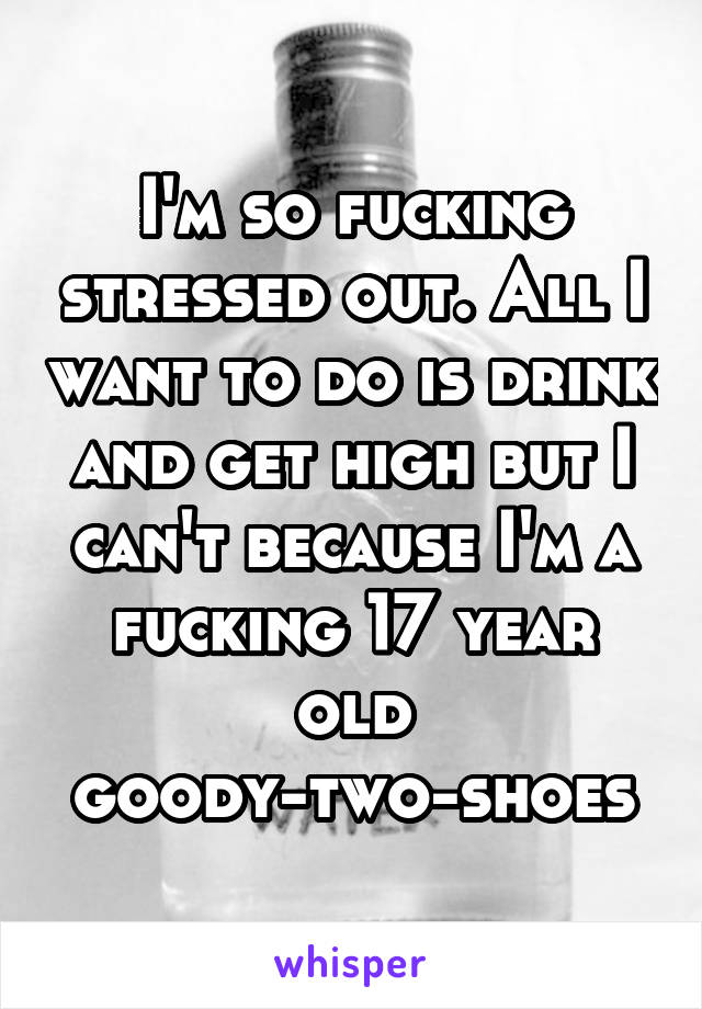 I'm so fucking stressed out. All I want to do is drink and get high but I can't because I'm a fucking 17 year old goody-two-shoes