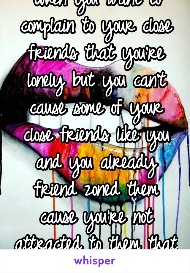 When you want to complain to your close friends that you're lonely but you can't cause some of your close friends like you and you already friend zoned them cause you're not attracted to them that way