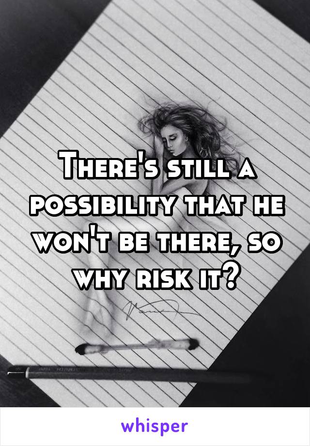 There's still a possibility that he won't be there, so why risk it?