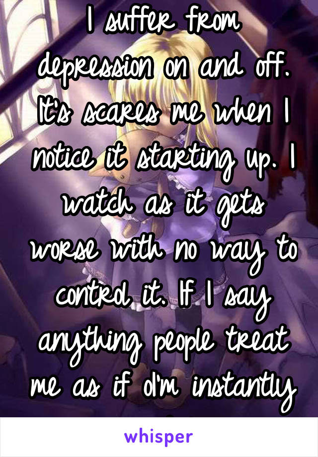 I suffer from depression on and off. It's scares me when I notice it starting up. I watch as it gets worse with no way to control it. If I say anything people treat me as if oI'm instantly suicidal. 