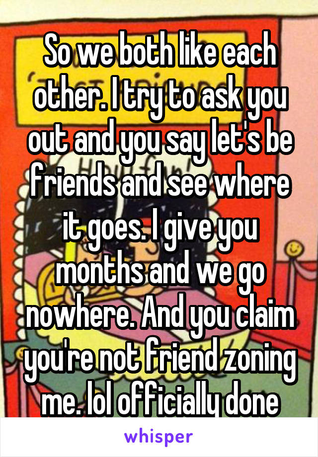 So we both like each other. I try to ask you out and you say let's be friends and see where it goes. I give you months and we go nowhere. And you claim you're not friend zoning me. lol officially done