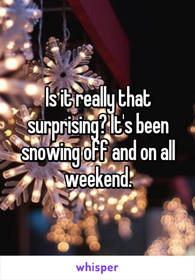 Is it really that surprising? It's been snowing off and on all weekend.