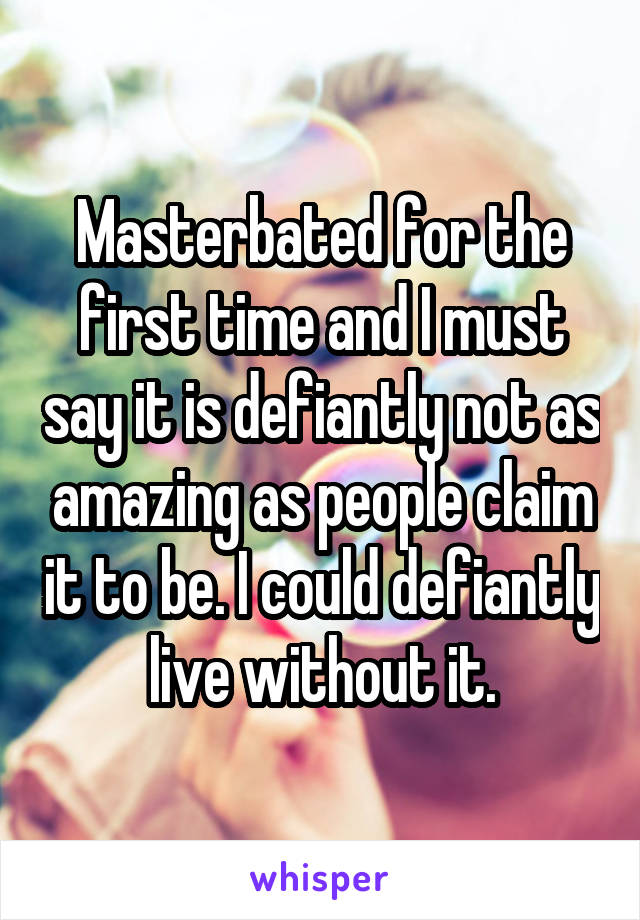 Masterbated for the first time and I must say it is defiantly not as amazing as people claim it to be. I could defiantly live without it.