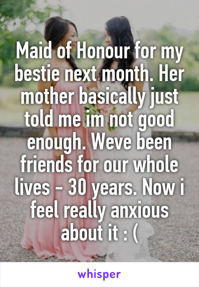 Maid of Honour for my bestie next month. Her mother basically just told me im not good enough. Weve been friends for our whole lives - 30 years. Now i feel really anxious about it : (