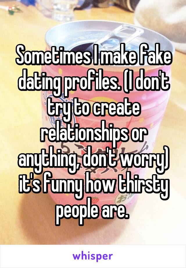 Sometimes I make fake dating profiles. (I don't try to create relationships or anything, don't worry) it's funny how thirsty people are. 