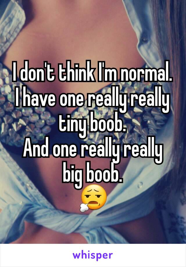 I don't think I'm normal.
I have one really really tiny boob.
And one really really big boob.
😧