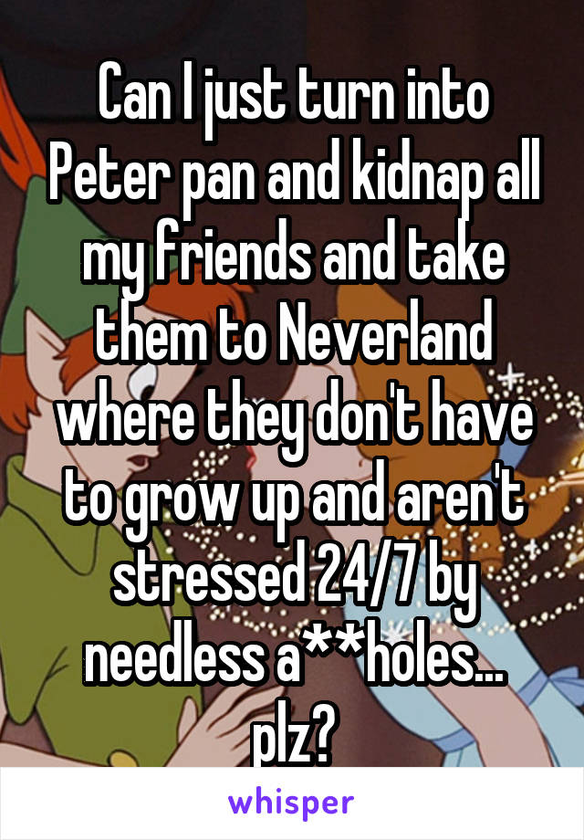 Can I just turn into Peter pan and kidnap all my friends and take them to Neverland where they don't have to grow up and aren't stressed 24/7 by needless a**holes... plz?