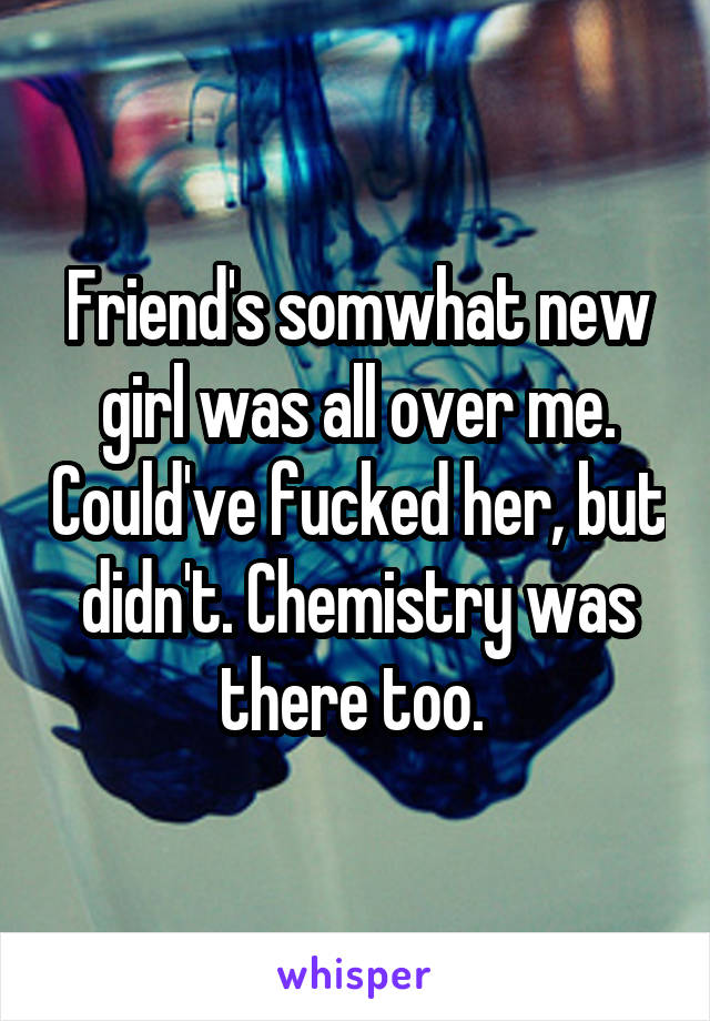 Friend's somwhat new girl was all over me. Could've fucked her, but didn't. Chemistry was there too. 