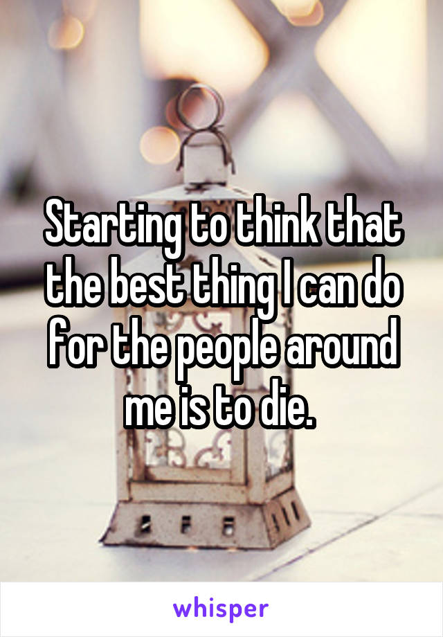 Starting to think that the best thing I can do for the people around me is to die. 