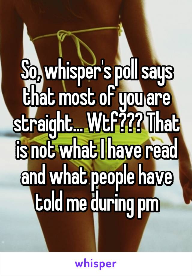 So, whisper's poll says that most of you are straight... Wtf??? That is not what I have read and what people have told me during pm