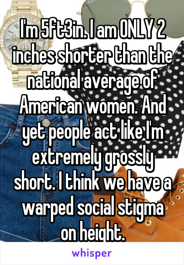 I'm 5ft3in. I am ONLY 2 inches shorter than the national average of American women. And yet people act like I'm extremely grossly short. I think we have a warped social stigma on height.