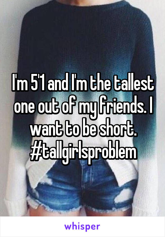 I'm 5'1 and I'm the tallest one out of my friends. I want to be short.
#tallgirlsproblem