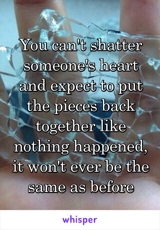 You can't shatter someone's heart and expect to put the pieces back together like nothing happened, it won't ever be the same as before