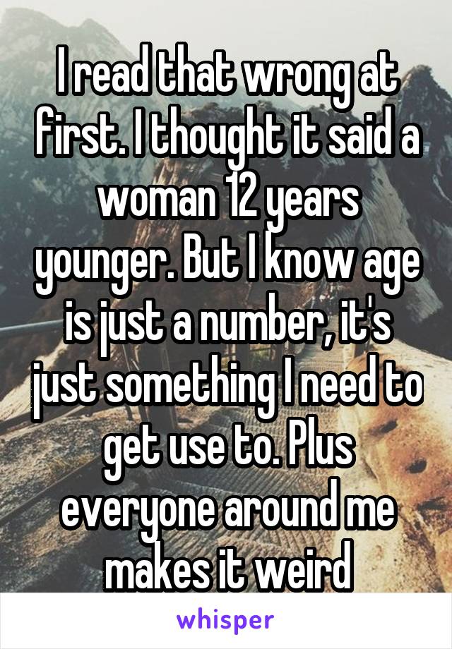 I read that wrong at first. I thought it said a woman 12 years younger. But I know age is just a number, it's just something I need to get use to. Plus everyone around me makes it weird