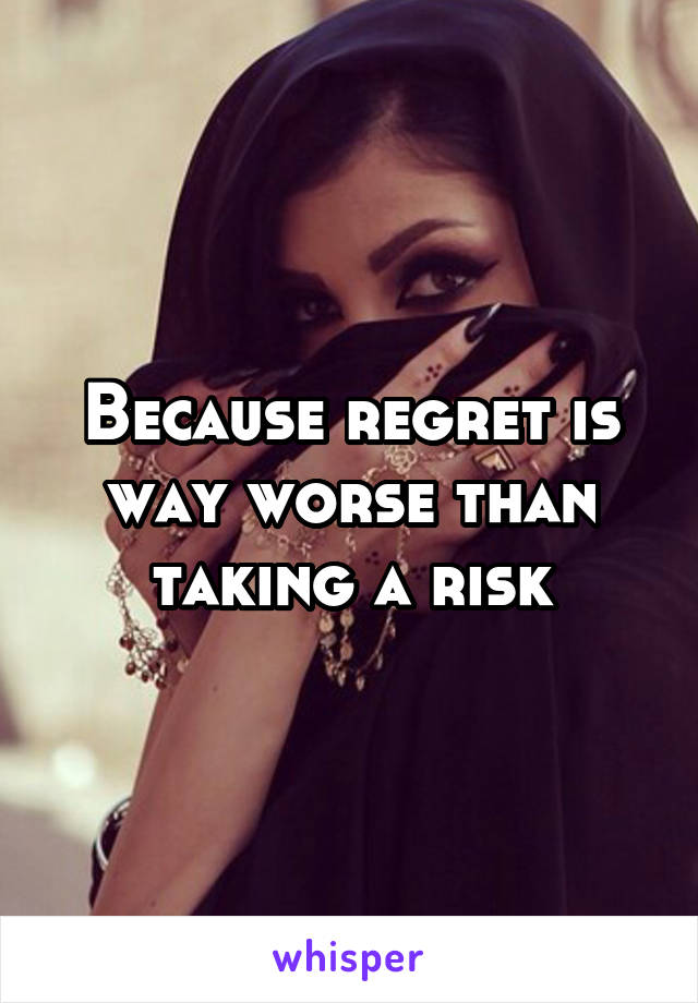 Because regret is way worse than taking a risk