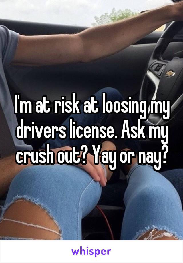 I'm at risk at loosing my drivers license. Ask my crush out? Yay or nay?