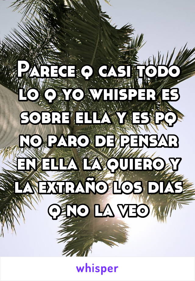 Parece q casi todo lo q yo whisper es sobre ella y es pq no paro de pensar en ella la quiero y la extraño los dias q no la veo