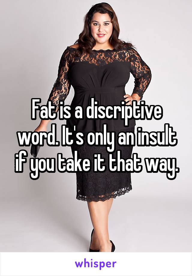 Fat is a discriptive word. It's only an insult if you take it that way.