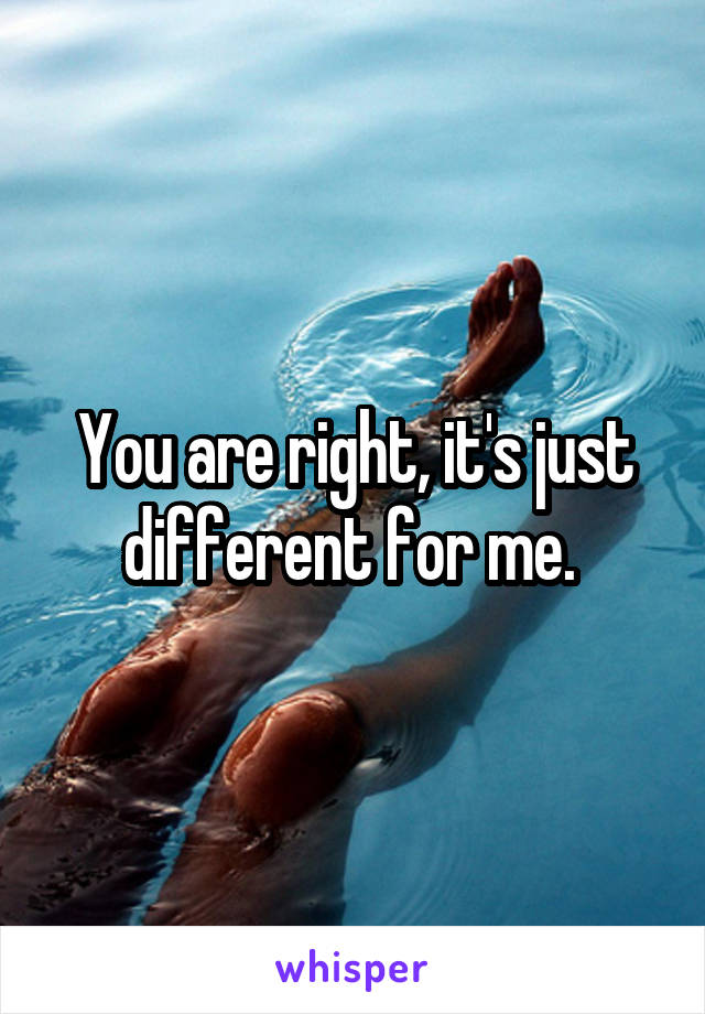 You are right, it's just different for me. 