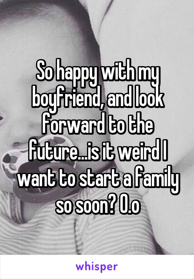 So happy with my boyfriend, and look forward to the future...is it weird I want to start a family so soon? O.o