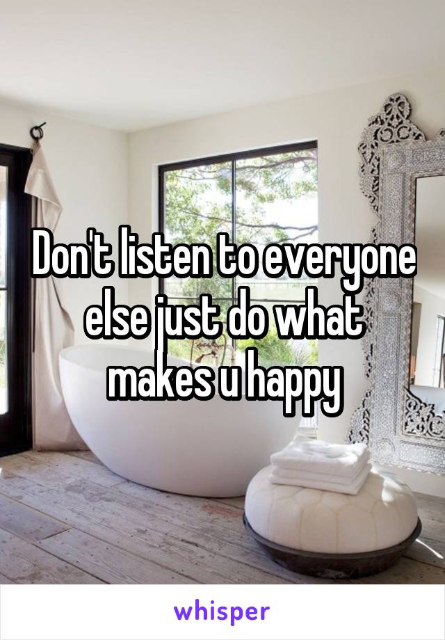 Don't listen to everyone else just do what makes u happy