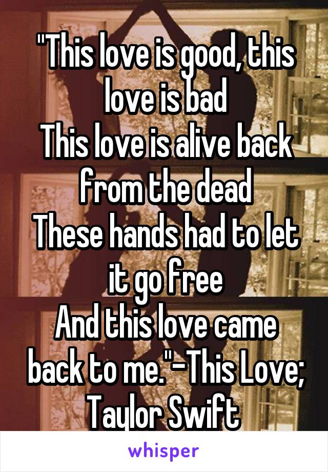 "This love is good, this love is bad
This love is alive back from the dead
These hands had to let it go free
And this love came back to me."-This Love; Taylor Swift 