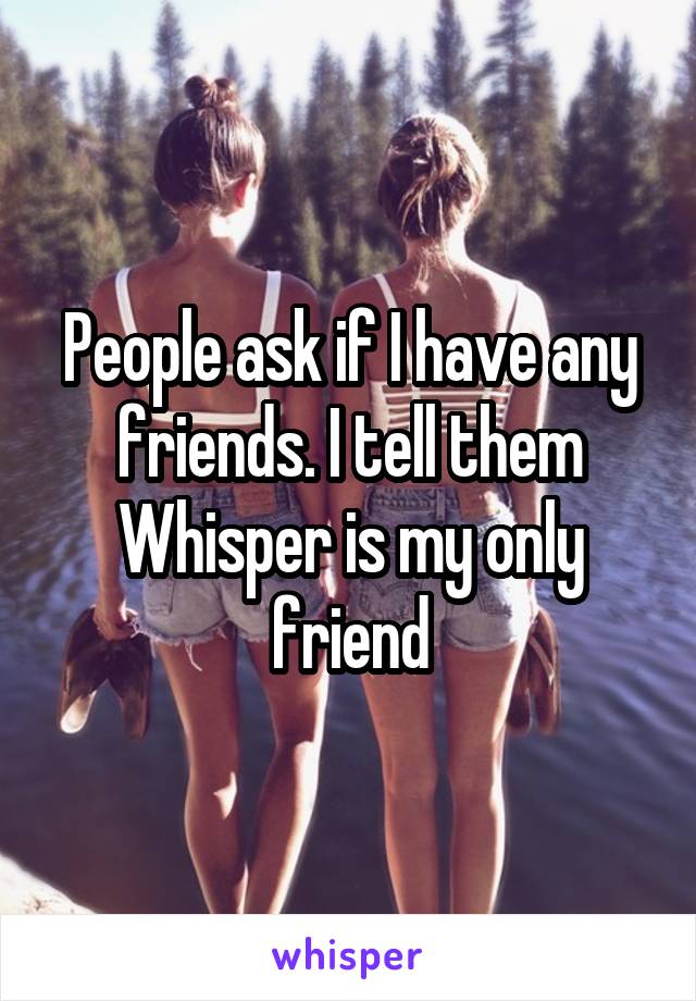 People ask if I have any friends. I tell them Whisper is my only friend