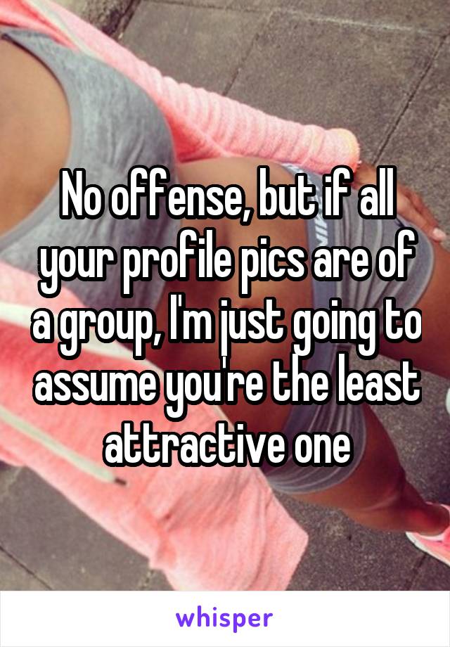 No offense, but if all your profile pics are of a group, I'm just going to assume you're the least attractive one