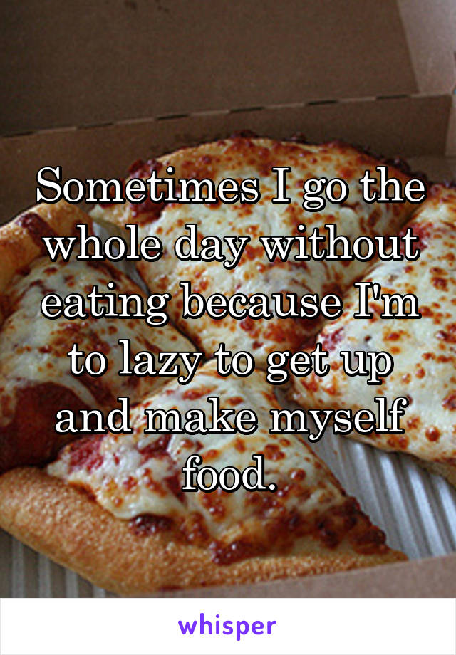 Sometimes I go the whole day without eating because I'm to lazy to get up and make myself food.