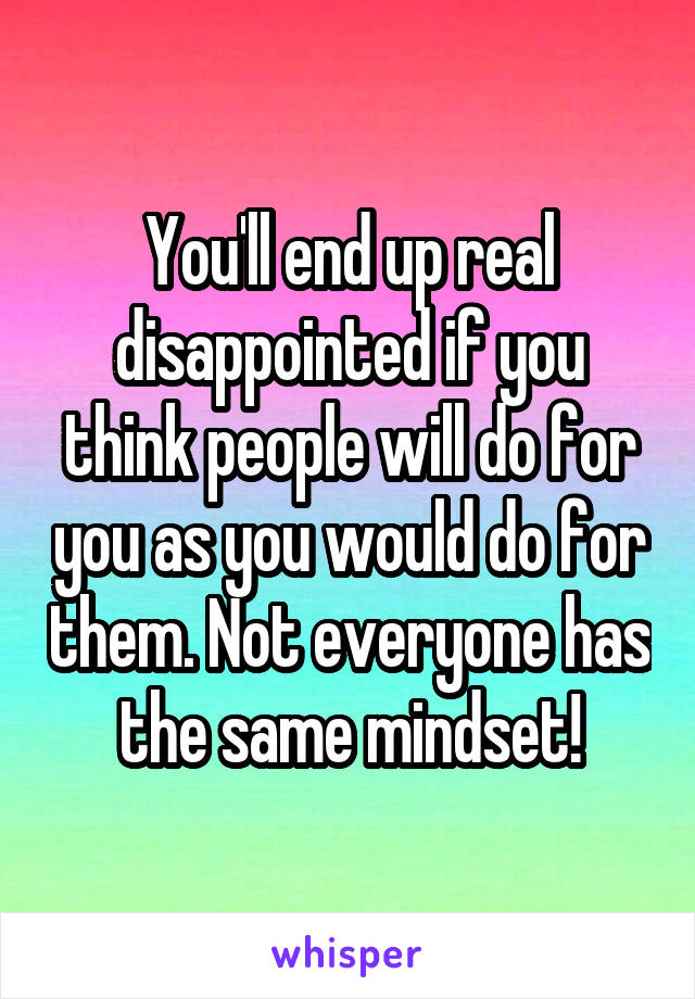 You'll end up real disappointed if you think people will do for you as you would do for them. Not everyone has the same mindset!