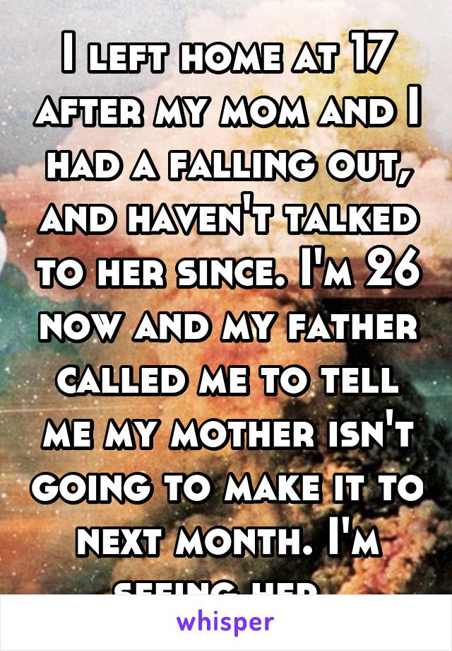 I left home at 17 after my mom and I had a falling out, and haven't talked to her since. I'm 26 now and my father called me to tell me my mother isn't going to make it to next month. I'm seeing her. 