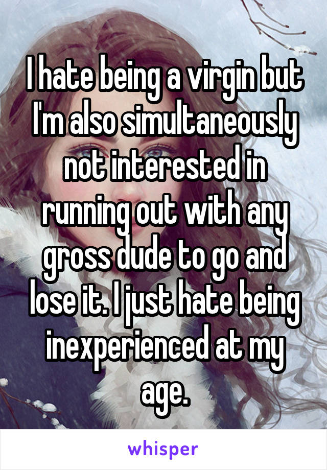 I hate being a virgin but I'm also simultaneously not interested in running out with any gross dude to go and lose it. I just hate being inexperienced at my age.