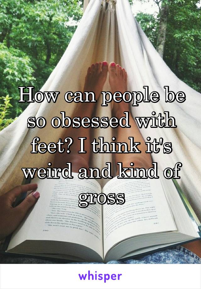 How can people be so obsessed with feet? I think it's weird and kind of gross