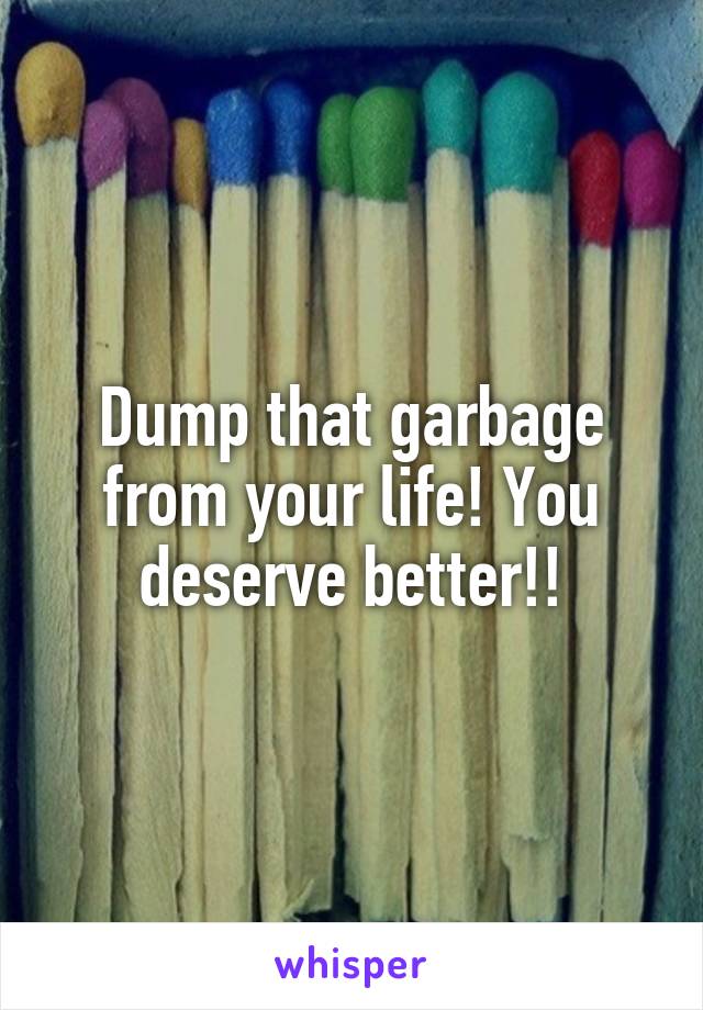 Dump that garbage from your life! You deserve better!!