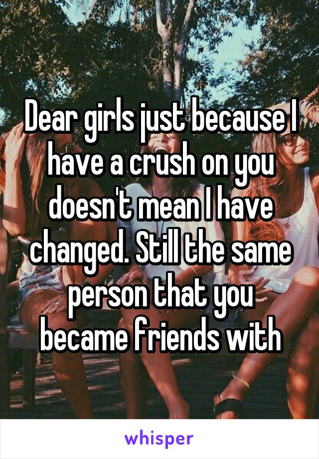 Dear girls just because I have a crush on you doesn't mean I have changed. Still the same person that you became friends with