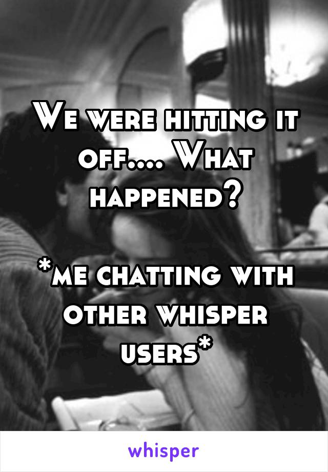 We were hitting it off.... What happened?

*me chatting with other whisper users*