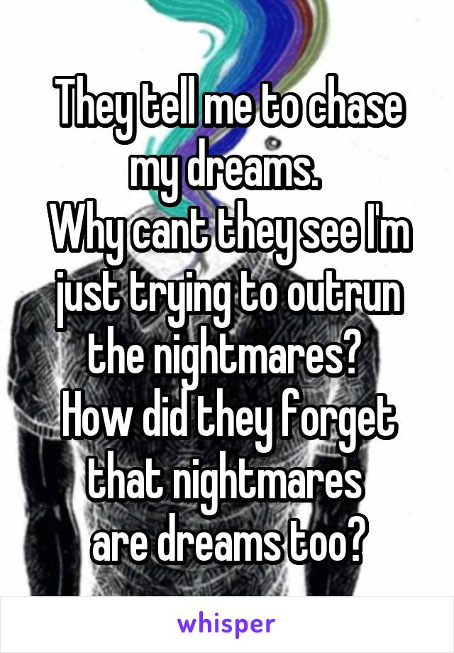 They tell me to chase my dreams. 
Why cant they see I'm just trying to outrun the nightmares? 
How did they forget that nightmares 
are dreams too?