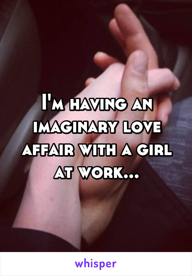 I'm having an imaginary love affair with a girl at work...