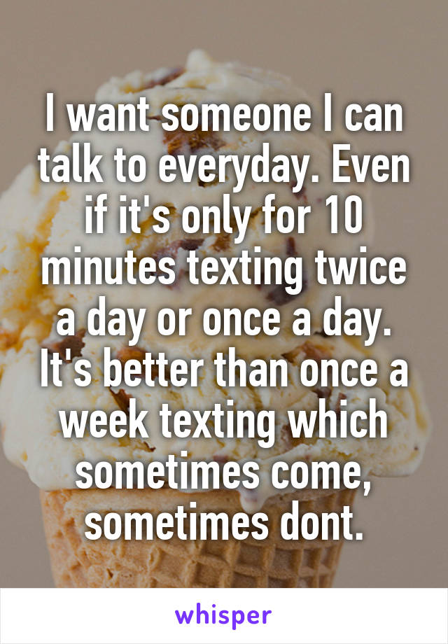 I want someone I can talk to everyday. Even if it's only for 10 minutes texting twice a day or once a day.
It's better than once a week texting which sometimes come, sometimes dont.