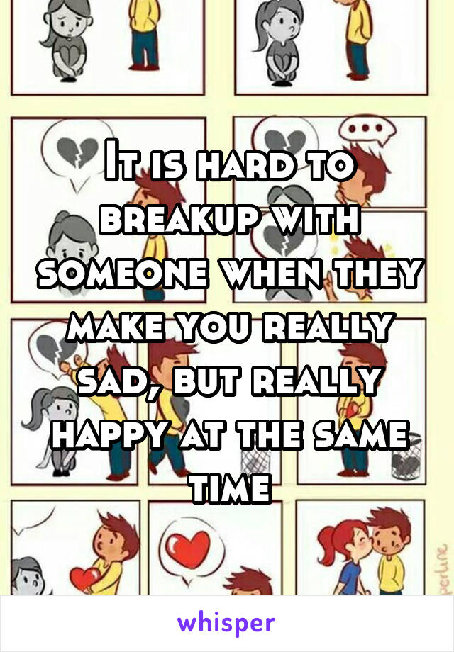 It is hard to breakup with someone when they make you really sad, but really happy at the same time