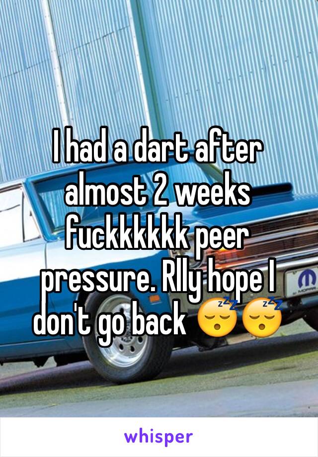 I had a dart after almost 2 weeks fuckkkkkk peer pressure. Rlly hope I don't go back 😴😴 