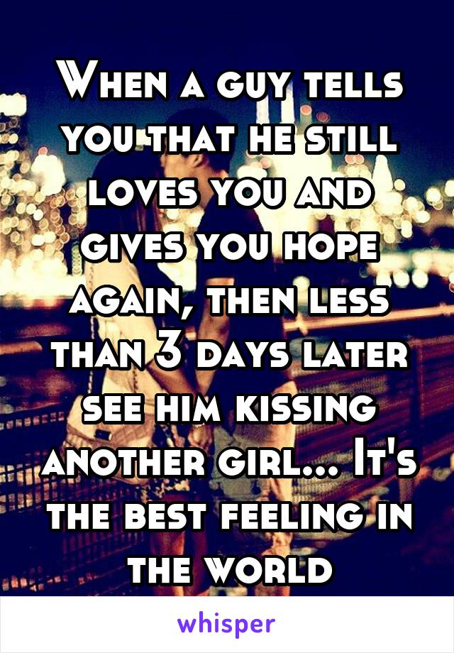 When a guy tells you that he still loves you and gives you hope again, then less than 3 days later see him kissing another girl... It's the best feeling in the world