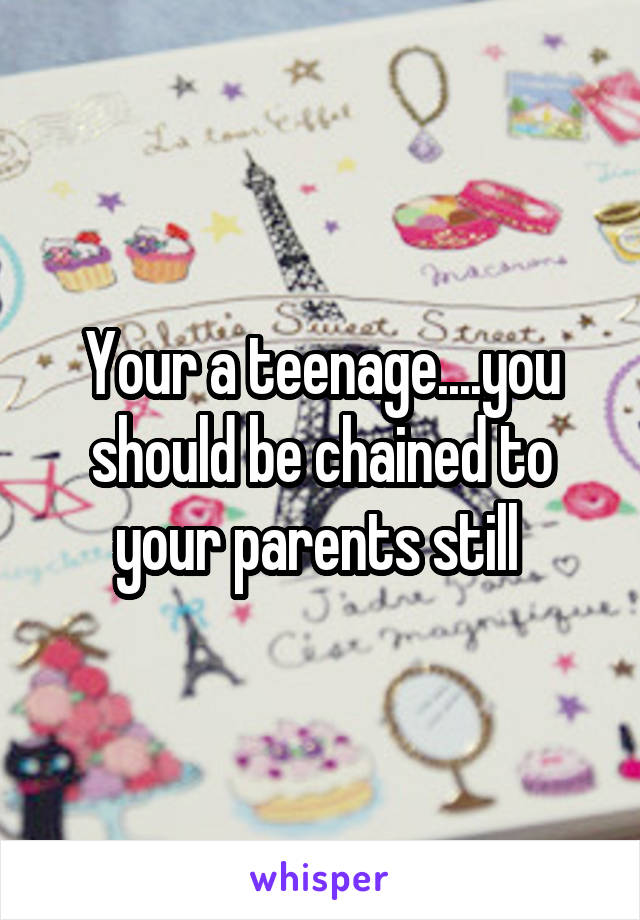 Your a teenage....you should be chained to your parents still 