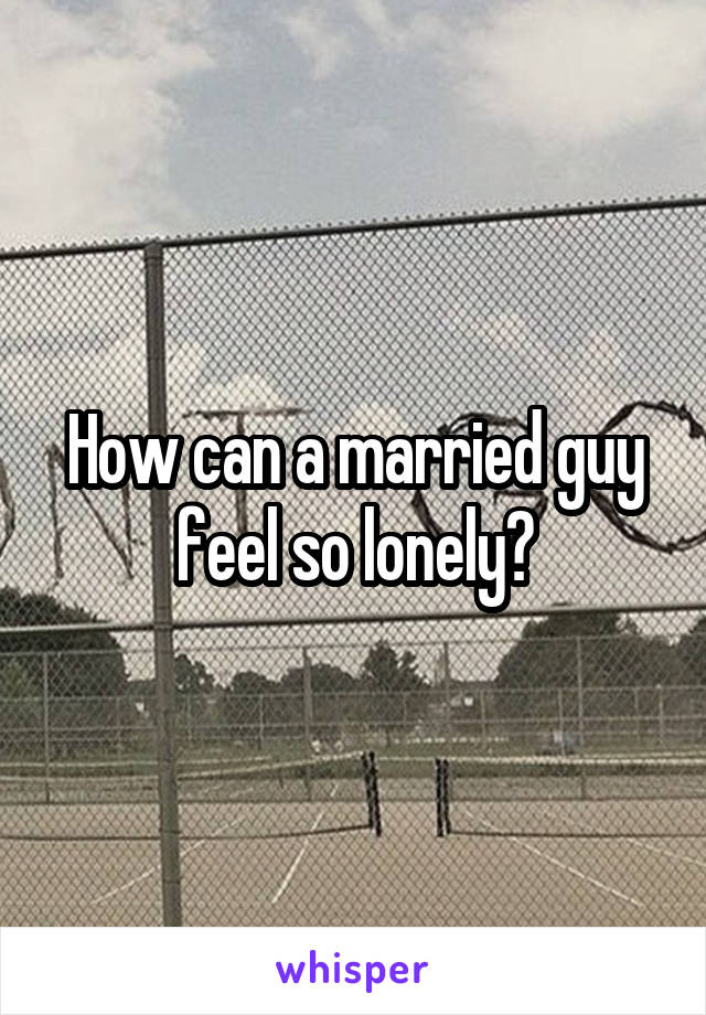 How can a married guy feel so lonely?