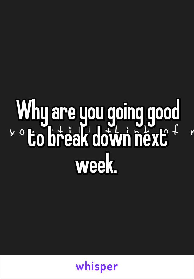 Why are you going good to break down next week. 