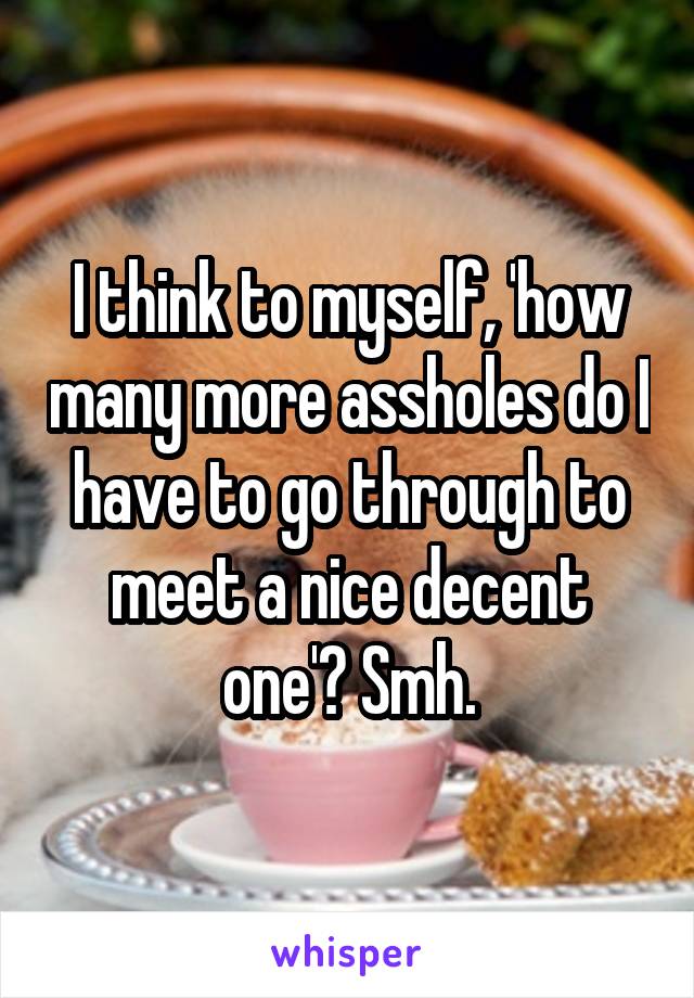 I think to myself, 'how many more assholes do I have to go through to meet a nice decent one'? Smh.