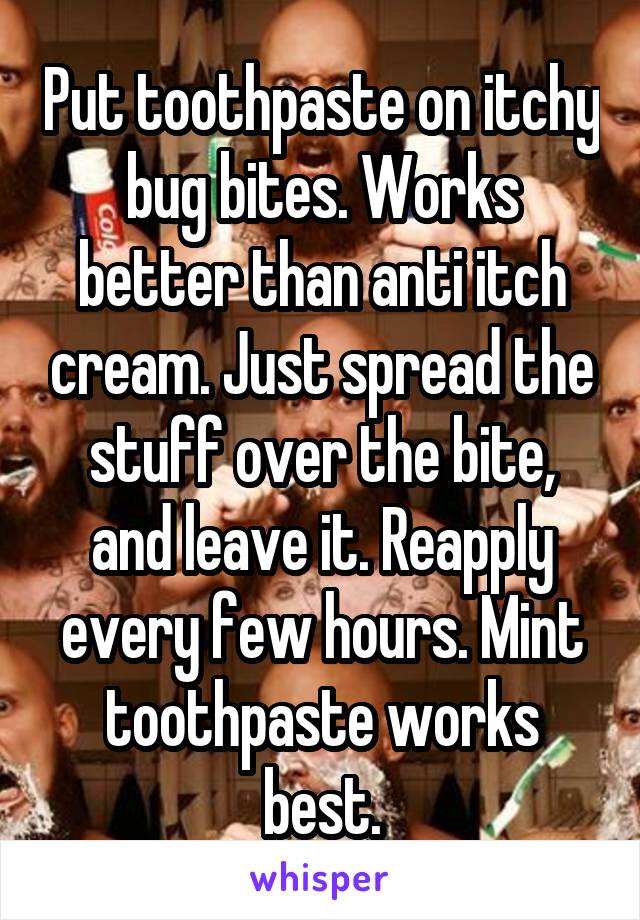 Put toothpaste on itchy bug bites. Works better than anti itch cream. Just spread the stuff over the bite, and leave it. Reapply every few hours. Mint toothpaste works best.