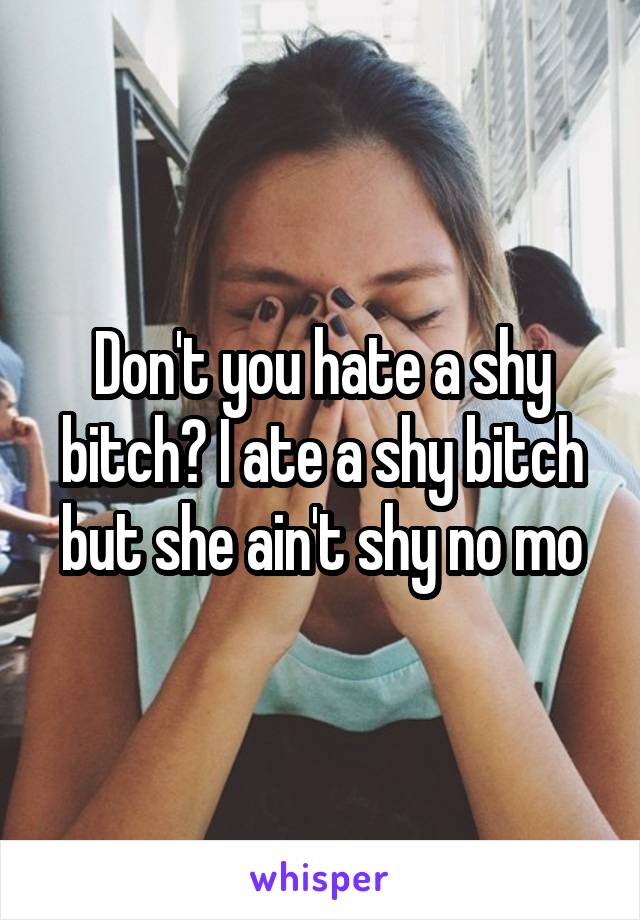 Don't you hate a shy bitch? I ate a shy bitch but she ain't shy no mo